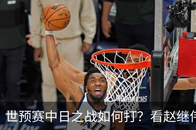 世预赛中日之战如何打？看赵继伟、崔永熙和杨瀚森都是怎么说的？