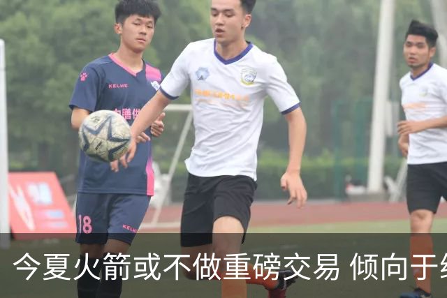 今夏火箭或不做重磅交易 倾向于继续尝试现有阵容&开局不利再求变