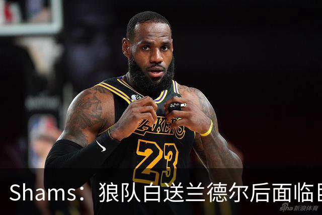 Shams：狼队白送兰德尔后面临巨大舆论压力 必须引进球星安抚华子